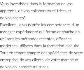 Vous investissez dans la formation de vos apprentis, de vos collaborateurs-trices et de vos cadres? Excellent. Je vous offre les compétences d’un manager expérimenté qui forme et coache en utilisant les méthodes récentes, efficaces, modernes utilisées dans la formation d’adulte. Tout en tenant compte des spécificités de votre entreprise, de vos clients, de votre marché et de vos collaborateurs-trices.