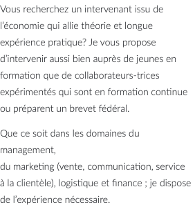 Vous recherchez un intervenant issu de l’économie qui allie théorie et longue expérience pratique? Je vous propose d’intervenir aussi bien auprès de jeunes en formation que de collaborateurs-trices expérimentés qui sont en formation continue ou préparent un brevet fédéral. Que ce soit dans les domaines du management, du marketing (vente, communication, service à la clientèle), logistique et finance ; je dispose de l’expérience nécessaire. 