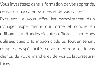 Vous investissez dans la formation de vos apprentis, de vos collaborateurs-trices et de vos cadres? Excellent. Je vous offre les compétences d’un manager expérimenté qui forme et coache en utilisant les méthodes récentes, efficaces, modernes utilisées dans la formation d’adulte. Tout en tenant compte des spécificités de votre entreprise, de vos clients, de votre marché et de vos collaborateurs-trices.