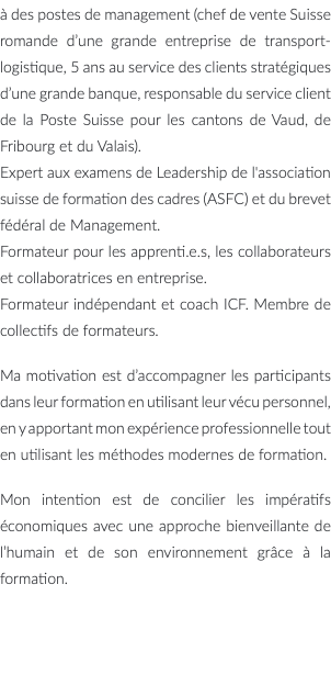 à des postes de management (chef de vente Suisse romande d’une grande entreprise de transport-logistique, 5 ans au service des clients stratégiques d’une grande banque, responsable du service client de la Poste Suisse pour les cantons de Vaud, de Fribourg et du Valais). Expert aux examens de Leadership de l'association suisse de formation des cadres (ASFC) et du brevet fédéral de Management. Formateur pour les apprenti.e.s, les collaborateurs et collaboratrices en entreprise. Formateur indépendant et coach ICF. Membre de collectifs de formateurs. Ma motivation est d’accompagner les participants dans leur formation en utilisant leur vécu personnel, en y apportant mon expérience professionnelle tout en utilisant les méthodes modernes de formation. Mon intention est de concilier les impératifs économiques avec une approche bienveillante de l’humain et de son environnement grâce à la formation.